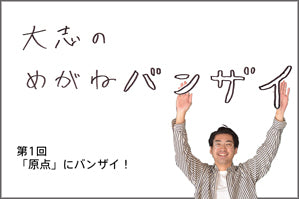 大志のめがねバンザイ 第1回「原点」にバンザイ!